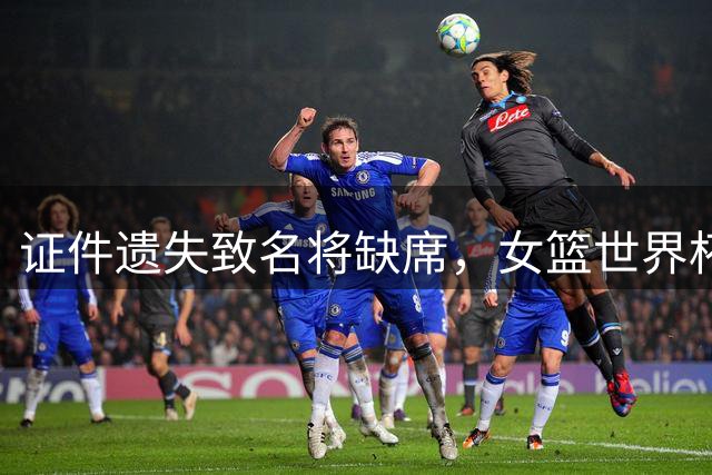 证件遗失致名将缺席，女篮世界杯内线告急